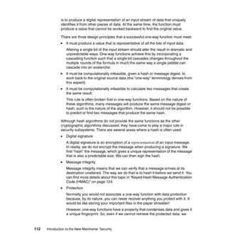 112 Introduction to the New Mainframe: Security
is to produce a digital representation of an input stream of data that uniquely
identifies it from other pieces of data. At the same time, the function must
produce a value that cannot be worked backward to find the original value.
There are three design principles that a successful one-way function must meet:
It must produce a value that is representative of all the bits of input data.
Altering a single bit of the input stream should alter the result in dramatic and
unpredictable ways. One-way functions achieve this by incorporating a
cascading function such that a single bit cascades changes throughout the
multiple rounds of the formula in much the same way a single pebble can
cascade into an avalanche.
It must be computationally infeasible, given a hash or message digest, to
work back to the original source data (the “one-way” terminology derives from
this aspect).
It must be computationally infeasible to calculate two messages that create
the same result.
This rule is often broken first in one-way functions. Based on the nature of
these algorithms, many messages will produce the same message digest or
hash; such is the nature of the algorithm. However, it should not be possible
to predict or find two messages that produce the same hash.
Although hash algorithms do not provide the same functions as the other
cryptographic algorithms discussed, they have come to play a major role in
security subsystems. There are several areas where a hash is often used:
Digital signature
A digital signature is an encryption of a representation of an input message.
In reality, we do not encrypt the message when producing a signature. We
first “hash” the message, which gives a unique representation of the message
that is also a predictable size. We can then sign the hash.
Message integrity
Message integrity means that we can verify that a message arrives at its
destination unaltered. The way we do that is to hash it before we send it. You
can find more details about this topic in “Keyed-Hash Message Authentication
Code (HMAC)” on page 124.
Protection
Normally you would not associate a one-way function with data protection
because, by its nature, you can never recover anything you protect with it. It
would be like storing your important files in the paper shredder!
However, one-way functions have a property that condenses data and gives it
a unique fingerprint. So, even if we cannot retrieve the protected data, we
 
