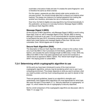 Chapter 7. Cryptography on System z 113
could take a trial piece of data and see if it creates the same fingerprint—and
is therefore the same as what is stored.
For this reason, passwords are often stored under some variation of a
one-way function. You should include data that is unique to an instance when
hashing. This keeps one instance of a hashed password from looking like
another and, therefore, eliminates the risk of a dictionary attack.
Over time, the field of eligible one-way algorithms has thinned dramatically. In
this publication, we focus on 2 one-way functions: Message Digest 5 (MD5)
and Secure Hash Algorithm (SHA).
Message Digest 5 (MD5)
Of the long line of MDn algorithms, only Message Digest 5 (MD5) is worth noting
these days. Even so, with a message digest of only 128 bits, MD5 is waning.
Although it continues to be used, it is not recommended for solutions expecting
to last beyond the year 2010. Increasing computing power and new forms of
attack have made hashes and message digests of less than 160 bits more
vulnerable. Even 160-bit digests are no longer ideal.
Secure Hash Algorithm (SHA)
The description of Secure Hash Algorithm (SHA), at least on the surface, looks
very much like MD5 in that it processes 512-bit blocks, padded in the same
fashion, and includes the same message length as MD5 does. In fact, SHA only
differs from MD5 in that it has extra operations per round and it produces a
160-bit result as opposed to MD5's 128-bit. This 160-bit hash length has given
SHA-1 the staying power to outlast MD5.
7.2.4 Determining which cryptographic algorithm to use
At this point you have been introduced to some of the most common
cryptographic algorithms, and you may be wondering which one to use in your
computing environment. The answer depends on what you want to achieve, what
you need to protect, and how much computing power you want to devote to that
process.
There are general guidelines, based on an algorithm's strengths and
weaknesses, that suggest which algorithms are most appropriate for which task.
We cover this topic in more depth in 7.3, “Security objectives of cryptography” on
page 115, which relates the use of cryptography to security objectives.
But for a brief comparison of the cryptographic algorithms we discussed, refer to
Table 7-1 on page 114.
 