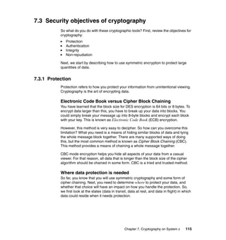 Chapter 7. Cryptography on System z 115
7.3 Security objectives of cryptography
So what do you do with these cryptographic tools? First, review the objectives for
cryptography:
Protection
Authentication
Integrity
Non-repudiation
Next, we start by describing how to use symmetric encryption to protect large
quantities of data.
7.3.1 Protection
Protection refers to how you protect your information from unintentional viewing.
Cryptography is the art of encrypting data.
Electronic Code Book versus Cipher Block Chaining
You have learned that the block size for DES encryption is 64 bits or 8 bytes. To
encrypt data larger than this, you have to break up your data into blocks. You
could simply break your message up into 8-byte blocks and encrypt each block
with your key. This is known as Electronic Code Book (ECB) encryption.
However, this method is very easy to decipher. So how can you overcome this
limitation? What you need is a means of hiding similar blocks of data and tying
the whole message block together. There are many supported ways of doing
this, but the most common method is known as Cipher Block Chaining (CBC).
This method provides a means of chaining a whole message together.
CBC mode encryption helps you hide all aspects of your data from a casual
viewer. For that reason, all data that is longer than the block size of the cipher
algorithm should be chained in some form. CBC is a tried and trusted method.
Where data protection is needed
So far, you know that you will use symmetric cryptography and some form of
cipher chaining. Next, you need to determine where to protect your data, and
whether that choice will have an impact on how you handle the protection. So,
we first look at the states (data in transit, data at rest, and data in flight) in which
data could reside when it needs protection.
 