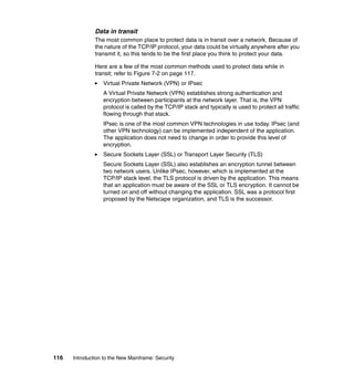 116 Introduction to the New Mainframe: Security
Data in transit
The most common place to protect data is in transit over a network. Because of
the nature of the TCP/IP protocol, your data could be virtually anywhere after you
transmit it, so this tends to be the first place you think to protect your data.
Here are a few of the most common methods used to protect data while in
transit; refer to Figure 7-2 on page 117.
Virtual Private Network (VPN) or IPsec
A Virtual Private Network (VPN) establishes strong authentication and
encryption between participants at the network layer. That is, the VPN
protocol is called by the TCP/IP stack and typically is used to protect all traffic
flowing through that stack.
IPsec is one of the most common VPN technologies in use today. IPsec (and
other VPN technology) can be implemented independent of the application.
The application does not need to change in order to provide this level of
encryption.
Secure Sockets Layer (SSL) or Transport Layer Security (TLS)
Secure Sockets Layer (SSL) also establishes an encryption tunnel between
two network users. Unlike IPsec, however, which is implemented at the
TCP/IP stack level, the TLS protocol is driven by the application. This means
that an application must be aware of the SSL or TLS encryption. It cannot be
turned on and off without changing the application. SSL was a protocol first
proposed by the Netscape organization, and TLS is the successor.
 