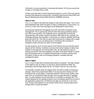 Chapter 7. Cryptography on System z 119
information, a secure password, or banking information). For this you would rely
on SSL or TLS rather than a VPN.
Another area with data in transit requiring encryption is e-mail. There are several
products that address this requirement, including Pretty Good Privacy (PGP) and
Secure Multipurpose Internet Mail Extension (S/MIME) protocols.
Data at rest
Data at rest refers to the data that resides on disk drives and tapes. This is not a
well-established field. Bulk encryption of data is challenging on many fronts—so
much so, in fact, that it has only begun to be addressed in recent times.
As previously mentioned, the biggest issue with symmetric encryption is key
management. This is particularly relevant when discussing protecting data at
rest. With communication, the challenge was to successfully and securely
exchange keys with parties outside a company. With data at rest, however, the
challenge becomes much greater—in this case, you need to establish which key
goes with which file. This may not seem like a big issue for a laptop with a single
hard disk. But when you are dealing with a mainframe with hundreds of
Terabytes of data, the task can seem insurmountable!
So why would you do it? A quick search of the Internet with your favorite search
engine will find, literally, hundreds of stories where stolen laptops or disks have
resulted in the exposure of personal data. Also, we rely heavily on tape for
backup and archive. But how readable is the data on the tape? Based on recent
security breaches and on a heightened awareness of customer privacy, bulk
encryption of data at rest is an emerging discipline, complete with key
management plans.
Data in flight
Data in flight is data that is actively being used by a program. This data resides
in this state for only an instant, so why worry about protecting it? Well, the
assumption that the data exists only for “an instant” may turn out to be false.
For example, consider what can happen when the data is written to temporary
storage—what if the program fails before it can get around to tidying up? And
what about the virtual aspect of operating systems? Almost every system uses
some form of virtualized storage concept, such as page data sets or swapper
files—so what happens to your data after it is recorded in a swapper file? The
answer depends on the operating system and is completely beyond the control of
the application programmer. Sometimes this data can persist for a very long
time. Finally, what happens to core dumps? What if your sensitive data was in
storage when a dump was taken?
 