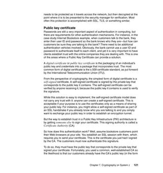 Chapter 7. Cryptography on System z 121
needs to be protected as it travels across the network, but then decrypted at the
point where it is to be presented to the security manager for verification. Most
often this protection is accomplished with SSL, TLS, or something similar.
Public key certificate
Passwords are still a very important aspect of authentication in computing, but
there are requirements for other authentication mechanisms. For instance, in the
case study Internet Bookstore example, when customers talk to the bank, they
enter their user ID and password so the bank knows who they are—but how can
customers be sure they are talking to the bank? There need to be additional
authentication vehicles involved. Obviously, the bank cannot use a user ID and
password to authenticate itself to each client, and yet it is very important to have
clients establish trust with the online companies they are dealing with. This is one
of the areas where a Public Key Certificate can provide a solution.
A digital certificate or public key certificate is the packaging of an individual's
public key and credentials into a package that incorporates trust. The most
common form of digital certificate is the x.509 certificate standard, as put forward
by the International Telecommunication Union (ITU).
From the perspective of cryptography, the simplest form of digital certificate is a
self-signed certificate. A self-signed certificate is signed by the private key that
corresponds to the public key it contains. The self-signed certificate can be
verified by anyone receiving it, because the public key it contains is used to verify
the signature.
While this solution is easy to implement, the self-signed certificate model does
not carry any trust with it: anyone can create a self-signed certificate. This is
acceptable if your purpose is to use the certificates only as a means of sharing
your public key. For instance, you might allow a self-signed certificate as part of
an SSL handshake if you already know who you are talking to and you simply
want to exchange your public key in order to establish an encryption tunnel.
But the way to establish trust in a Public Key Infrastructure (PKI) architecture is
by getting someone else to sign your certificate. This signing authority is called a
Certificate Authority (CA).
So how does this authentication work? Well, assume bookstore customers point
their Web browsers at your site. You establish an SSL session with them, which
requires you to send your certificate. This is the certificate you just had t signed
by the CA. The customers must now authenticate this signature.
To do so, they must have the public key that corresponds to the private key that
signed your certificate. Fortunately, you used a common, well-established CA so
the likelihood is that our customers already have the CA's public key (in the form
 