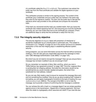 122 Introduction to the New Mainframe: Security
of a certificate called the Root CA certificate). The customers now extract the
public key from the Root certificate and validate the digital signature on your
certificate.
This verification process is similar to the signing process. The content of the
certificate (your credentials and your public key) are hashed in the same way
they were for the signature creation. You then use the public key to decrypt the
signature which was provided on the certificate and compare the recovered
hash.
If the hash you recovered and the hash you created match, then you know this
certificate was indeed signed by that CA. And assuming you trust the Certificate
Authority, you can now confer that trust on the certificate you received. (There
are additional steps to verify that this certificate is really from the CA.)
7.3.3 The integrity security objective
The security objective of integrity deals with prevention of intentional or
accidental modification by an unauthorized or authorized user. This subject is
introduced in 3.3, “Integrity” on page 33, but in this section we focus on a detailed
explanation of the role that integrity plays in establishing effective system
security.
Using protection, you can send information across the Internet without someone
reading it. This can also give you reasonable assurance the message is intact
(see “CBC Message Authentication Code (MAC)” on page 123).
But what if you do not need to encrypt the message? How can you ensure that a
message has not been modified if you do not encrypt it first?
Do you remember our example of Alice, Bob, and Eva, whom you met in
“Diffie-Hellman key agreement protocol” on page 108? This time, suppose Alice
is sending Bob her shipping address. Normally this information would not be
something that you would consider needed encryption. But what if Eve
substituted her mail address, instead?
So you can see, Bob needs a way to ensure he received the message Alice sent
and not something Eve modified. How do you go about enabling that? Instead of
encrypting, you can apply cryptographic functions to the task of creating Message
Authentication Codes (MACs). The concept of the MAC is not to hide the
message, but to provide a means of confirming that the message is unaltered.
You can achieve this with a hash or a message digest if we are simply guarding
against errors in the transmission—flipped bits or missing segments—but how
does this relate to cryptography, which assumes evil intent? If you lose bits due
 