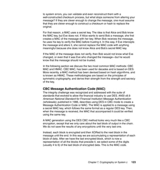 Chapter 7. Cryptography on System z 123
to system errors, you can validate and even reconstruct them with a
well-constructed checksum process, but what stops someone from altering your
message? If they are clever enough to change the message, one must assume
that they are clever enough to construct a checksum or hash to replace the
original.
For that reason, a MAC uses a secret key. The idea is that Alice and Bob know
the MAC key, but Eve does not. If Alice wants to send Bob a message, she first
creates a MAC of the message with her key. When Bob receives the message,
he uses his key to verify the MAC before trusting it. In this way, if Eve intercepts
the message and alters it, she cannot replace the MAC code with anything
meaningful because she does not know Alice and Bob's secret MAC key.
If the MAC of the message does not verify, then Bob would not know what Eve
changed, or even that it was Eve who changed the message—but he would
know that the message should not be trusted.
In the following section we discuss the two most common MAC methods: CBC
MAC and HMAC. CBC MAC, has been used for decades and is based on DES.
More recently, a MAC method has been devised based on hash algorithms, and
is known as HMAC. These methodologies are based on the principles of
symmetric cryptography, and derive their strength from the strength and secrecy
of the key,
CBC Message Authentication Code (MAC)
The integrity challenge was recognized and addressed with the suite of
standards that evolved to allow the financial industry to use DES. ANSI x9.9
American National Standard for Financial Institution Message Authentication
(wholesale), published in 1986, describes using DES in CBC mode to create a
Message Authentication Code or MAC. The MAC is applied to a message using
a secret MAC key, which follows the same format as a regular DES key. Then,
when the message is received, the MAC that accompanied it could be verified
using the same key.
A MAC generation using the DES CBC method looks very much like a CBC
encryption, except that we only care about the last block of output in the chain.
We do not save the results of any encryptions until the very last one.
Instead, each block is encrypted and then XORed to the next block in the
message until the end. In this way we are accumulating a representation of each
block of data. After we have the last encrypted block, which is now a
representation of all the blocks that precede it, we select some of the digits
(usually 4 to 6) of the last block of encrypted data. This is the MAC code.
 