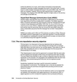 124 Introduction to the New Mainframe: Security
Unlike the definition of a hash, which states it should be computationally
infeasible to calculate multiple messages that result in the same hash, it is very
easy to create multiple messages that result in the same MAC code. This is not
seen as a problem, however, since you first need the key to create these
messages. The integrity of the CBC MAC algorithm hinges solely on the secrecy
and strength of the MAC key.
Keyed-Hash Message Authentication Code (HMAC)
Another widely used algorithm was introduced in 1996 based on the common
hash algorithms of the time (notably SHA-1 and MD5). The HMAC algorithm
takes a randomly generated key and combines it with the message text through
a series of hash operations and XORs. FIPS 198, The Keyed-Hash Message
Authentication Code (HMAC), explains how this operation works. As long as
both parties have the same key, they can arrive at the same MAC value and
have a reasonable assurance that the message has not been manipulated in
transit.
HMACs are widely used in SSL and TLS protocols, as well as in IPsec. Because
the HMAC protocol is applicable to any valid hash algorithm, it has the potential
to be adapted as cryptographic strength requirements increase, as long as there
is a sufficiently strong hash algorithm available.
7.3.4 The non-repudiation security objective
The last topic in our discussion of security objectives that we address with
cryptography is non-repudiation. We introduce this concept with an example:
Alice asks Bob to do some work for her and Bob agrees. They settle on a fee of
$100. Bob completes the work on time and Alice pays him the amount $10.
Obviously Bob is not happy.
Their dispute goes to court and the agreement is reviewed. Both the work order
and the agreed price had been written down and signed by both Alice and Bob.
The court determines that Bob is right, so Alice is required to pay the rest of the
agreed fee. In this example, non-repudiation was established when the work was
agreed on. Alice denied seeing the $100 price, but her signature proves
otherwise.
Handwritten signatures have been used for centuries to establish
non-repudiation in commerce. The challenge now is, how do we establish the
same thing when the commerce and agreements are being carried out over
electronic media?
Handwritten signatures serve us in the non-electronic world, so it is logical that
we establish non-repudiation with digital signatures in the electronic realm. A
digital signature is a form of electronic signature that is produced entirely by
 