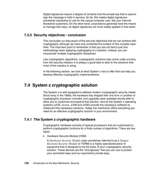 126 Introduction to the New Mainframe: Security
Digital signatures require a degree of certainty that the private key that is used to
sign the message is held in secrecy. So far, this makes digital signatures
somewhat impractical to use for the casual computer user, like your Internet
Bookstore customers. On the other hand, corporations generally have the means
to manage their keys, so digital signatures are more widely applied in that realm.
7.3.5 Security objectives - conclusion
This concludes our discussion of the security objectives that we can achieve with
cryptography, although we have only scratched the surface of this complex topic
here. The important point to remember is that you are not tied to just one
methodology when applying cryptography to a solution; instead, you can
incorporate multiple cryptographic disciplines.
Like cryptographic algorithms, cryptographic solutions also come under scrutiny
from the security industry. It is always a good idea to stick to the solutions that
most of the industry is using.
In the following section, we look at what System z has to offer that can help you
develop effective cryptographic implementations.
7.4 System z cryptographic solution
The System z is well equipped to address modern cryptographic security needs.
Since early in the 1990s, the hardware has shipped with one form or another of
cryptographic processor included, and upgrades were available shortly after to
allow you to customize and expand that solution. And all the System z operating
systems (z/OS, zLinux, z/VM and zVSE) provide the necessary software to
implement the necessary solutions. Today, the mainframe offers everything you
need for an effective cryptographic solution in your environment.
7.4.1 The System z cryptographic hardware
Cryptographic hardware consists of special processors that are customized to
perform cryptographic functions for a finite number of algorithms. There are two
types:
Hardware Security Module (HSM)
A Hardware Security Module (also sometimes referred to as a Tamper
Resistant Security Module or TSRM) is a highly specialized piece of
equipment that is designed to be the basis of your cryptographic security
solution. These devices are the “strongboxes” that you can use to protect
your symmetric keys and our asymmetric private keys.
 