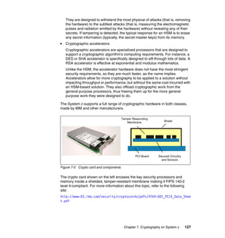 Chapter 7. Cryptography on System z 127
They are designed to withstand the most physical of attacks (that is, removing
the hardware) to the subtlest attacks (that is, measuring the electromagnetic
pulses and radiation emitted by the hardware) without revealing any of their
secrets. If tampering is detected, the typical response for an HSM is to erase
any secret information (typically, the secret master keys) from its memory.
Cryptographic accelerators
Cryptographic accelerators are specialized processors that are designed to
support a cryptographic algorithm’s computing requirements. For instance, a
DES or SHA accelerator is specifically designed to sift through lots of data. A
RSA accelerator is effective at exponential and modulus mathematics.
Unlike the HSM, the accelerator hardware does not have the most stringent
security requirements, so they are much faster, as the name implies.
Accelerators allow for more cryptography to be applied to a solution without
impacting throughput or performance, but without the same cost incurred with
an HSM-based solution. They also offload cryptographic work from the
general purpose processors, thus freeing them up for the more general
purpose work they were designed to do.
The System z supports a full range of cryptographic hardware in both classes,
made by IBM and other manufacturers.
Figure 7-5 Crypto card and components
The crypto card shown on the left encases the key security processors and
memory inside a shielded, tamper-resistant membrane making it FIPS 140-2
level 4-compliant. For more information about this topic, refer to the following
site:
http://www-03.ibm.com/security/cryptocards/pdfs/4764-001_PCIX_Data_Shee
t.pdf
Tamper Responding
Membrane Shield
PCI Board Secured Circuitry
and Sensors
 