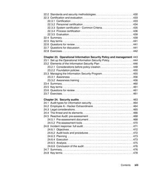 Contents xiii
22.2 Standards and security methodologies . . . . . . . . . . . . . . . . . . . . . . . . . 430
22.3 Certification and evaluation. . . . . . . . . . . . . . . . . . . . . . . . . . . . . . . . . . 433
22.3.1 Certification . . . . . . . . . . . . . . . . . . . . . . . . . . . . . . . . . . . . . . . . . . 433
22.3.2 Personnel certification. . . . . . . . . . . . . . . . . . . . . . . . . . . . . . . . . . 434
22.3.3 System certification - Common Criteria. . . . . . . . . . . . . . . . . . . . . 435
22.3.4 Process certification . . . . . . . . . . . . . . . . . . . . . . . . . . . . . . . . . . . 436
22.3.5 Evaluation . . . . . . . . . . . . . . . . . . . . . . . . . . . . . . . . . . . . . . . . . . . 439
22.4 Summary . . . . . . . . . . . . . . . . . . . . . . . . . . . . . . . . . . . . . . . . . . . . . . . . 439
22.5 Key terms . . . . . . . . . . . . . . . . . . . . . . . . . . . . . . . . . . . . . . . . . . . . . . . 441
22.6 Questions for review . . . . . . . . . . . . . . . . . . . . . . . . . . . . . . . . . . . . . . . 441
22.7 Questions for discussion . . . . . . . . . . . . . . . . . . . . . . . . . . . . . . . . . . . . 441
22.8 Exercises. . . . . . . . . . . . . . . . . . . . . . . . . . . . . . . . . . . . . . . . . . . . . . . . 442
Chapter 23. Operational Information Security Policy and management 443
23.1 Set up the Operational Information Security Policy. . . . . . . . . . . . . . . . 444
23.2 Elements of the Information Security Plan . . . . . . . . . . . . . . . . . . . . . . 446
23.2.1 Considerations before policy creation . . . . . . . . . . . . . . . . . . . . . . 448
23.2.2 Foundation policies . . . . . . . . . . . . . . . . . . . . . . . . . . . . . . . . . . . . 450
23.3 Managing the Information Security Program. . . . . . . . . . . . . . . . . . . . . 455
23.3.1 Awareness . . . . . . . . . . . . . . . . . . . . . . . . . . . . . . . . . . . . . . . . . . 456
23.3.2 Awareness training . . . . . . . . . . . . . . . . . . . . . . . . . . . . . . . . . . . . 456
23.4 Summary . . . . . . . . . . . . . . . . . . . . . . . . . . . . . . . . . . . . . . . . . . . . . . . . 460
23.5 Key terms . . . . . . . . . . . . . . . . . . . . . . . . . . . . . . . . . . . . . . . . . . . . . . . 461
23.6 Questions for review . . . . . . . . . . . . . . . . . . . . . . . . . . . . . . . . . . . . . . . 461
23.7 Exercises. . . . . . . . . . . . . . . . . . . . . . . . . . . . . . . . . . . . . . . . . . . . . . . . 461
Chapter 24. Security audits . . . . . . . . . . . . . . . . . . . . . . . . . . . . . . . . . . . . 463
24.1 Audit types for information security . . . . . . . . . . . . . . . . . . . . . . . . . . . . 464
24.2 Employee A - Hacker Extraordinaire . . . . . . . . . . . . . . . . . . . . . . . . . . . 464
24.3 Legal considerations . . . . . . . . . . . . . . . . . . . . . . . . . . . . . . . . . . . . . . . 465
24.4 The threat and its elements. . . . . . . . . . . . . . . . . . . . . . . . . . . . . . . . . . 466
24.5 Reactive Audit: pre-assessment . . . . . . . . . . . . . . . . . . . . . . . . . . . . . . 468
24.5.1 Pre-assessment document . . . . . . . . . . . . . . . . . . . . . . . . . . . . . . 468
24.5.2 Pre-assessment tools . . . . . . . . . . . . . . . . . . . . . . . . . . . . . . . . . . 470
24.6 Incident response: full audit. . . . . . . . . . . . . . . . . . . . . . . . . . . . . . . . . . 471
24.6.1 Objectives . . . . . . . . . . . . . . . . . . . . . . . . . . . . . . . . . . . . . . . . . . . 472
24.6.2 Audit tools and procedures . . . . . . . . . . . . . . . . . . . . . . . . . . . . . . 472
24.6.3 Planning . . . . . . . . . . . . . . . . . . . . . . . . . . . . . . . . . . . . . . . . . . . . 473
24.6.4 Execution . . . . . . . . . . . . . . . . . . . . . . . . . . . . . . . . . . . . . . . . . . . 473
24.6.5 Analysis. . . . . . . . . . . . . . . . . . . . . . . . . . . . . . . . . . . . . . . . . . . . . 475
24.6.6 Conclusion of the audit . . . . . . . . . . . . . . . . . . . . . . . . . . . . . . . . . 476
24.7 Summary . . . . . . . . . . . . . . . . . . . . . . . . . . . . . . . . . . . . . . . . . . . . . . . . 476
24.8 Key terms . . . . . . . . . . . . . . . . . . . . . . . . . . . . . . . . . . . . . . . . . . . . . . . 478
 