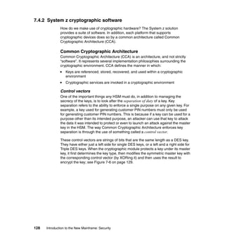 128 Introduction to the New Mainframe: Security
7.4.2 System z cryptographic software
How do we make use of cryptographic hardware? The System z solution
provides a suite of software. In addition, each platform that supports
cryptographic devices does so by a common architecture called Common
Cryptographic Architecture (CCA).
Common Cryptographic Architecture
Common Cryptographic Architecture (CCA) is an architecture, and not strictly
“software”. It represents several implementation philosophies surrounding the
cryptographic environment. CCA defines the manner in which:
Keys are referenced, stored, recovered, and used within a cryptographic
environment
Cryptographic services are invoked in a cryptographic environment
Control vectors
One of the important things any HSM must do, in addition to managing the
secrecy of the keys, is to look after the separation of duty of a key. Key
separation refers to the ability to enforce a single purpose on any given key. For
example, a key used for generating customer PIN numbers must only be used
for generating customer PIN numbers. This is because if a key can be used for a
purpose other than its intended purpose, an attacker can use that key to attack
the data it was intended to protect or even to launch an attack against the master
key in the HSM. The way Common Cryptographic Architecture enforces key
separation is through the use of something called a control vector.
These control vectors are strings of bits that are the same length as a DES key.
They have either just a left side for single DES keys, or a left and a right side for
Triple DES keys. When the cryptographic module protects a key under its master
key, it first determines the key type, then modifies the symmetric master key with
the corresponding control vector (by XORing it) and then uses the result to
encrypt the key; see Figure 7-6 on page 129.
 