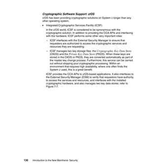 130 Introduction to the New Mainframe: Security
Cryptographic Software Support: z/OS
z/OS has been providing cryptographic solutions on System z longer than any
other operating system.
Integrated Cryptographic Services Facility (ICSF)
In the z/OS world, ICSF is considered to be synonymous with the
cryptographic solution. In addition to providing the CCA APIs and interfacing
with the hardware, ICSF performs some other very important roles:
– ICSF interfaces with the External Security Manager to ensure that
requesters are authorized to access the cryptographic services and
resources they are requesting.
– ICSF manages two key storage files: the Cryptographic Key Data Store
(CKDS) and the Private Key Data Store (PKDS). When these keys are
stored in the CKDS or PKDS, they are converted automatically as part of
the master key change process. Furthermore, this service can be carried
out without stopping your cryptographic processing. Within an
environment that requires high availability, where one often finds the
System z used, this is a great benefit.
ICSF provides the CCA APIs to z/OS-based applications. It also interfaces to
the External Security Manager (ESM) to verify that requestors have authority
to access the services and resources, and interfaces with the installed
cryptographic hardware, and also manages two key data stores; refer to
Figure 7-7.
 