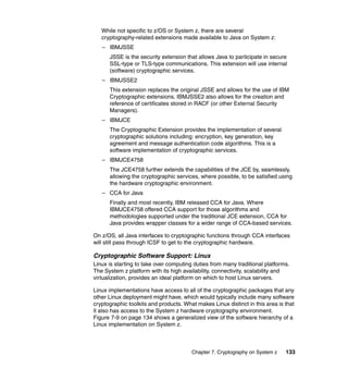 Chapter 7. Cryptography on System z 133
While not specific to z/OS or System z, there are several
cryptography-related extensions made available to Java on System z:
– IBMJSSE
JSSE is the security extension that allows Java to participate in secure
SSL-type or TLS-type communications. This extension will use internal
(software) cryptographic services.
– IBMJSSE2
This extension replaces the original JSSE and allows for the use of IBM
Cryptographic extensions. IBMJSSE2 also allows for the creation and
reference of certificates stored in RACF (or other External Security
Managers).
– IBMJCE
The Cryptographic Extension provides the implementation of several
cryptographic solutions including: encryption, key generation, key
agreement and message authentication code algorithms. This is a
software implementation of cryptographic services.
– IBMJCE4758
The JCE4758 further extends the capabilities of the JCE by, seamlessly,
allowing the cryptographic services, where possible, to be satisfied using
the hardware cryptographic environment.
– CCA for Java
Finally and most recently, IBM released CCA for Java. Where
IBMJCE4758 offered CCA support for those algorithms and
methodologies supported under the traditional JCE extension, CCA for
Java provides wrapper classes for a wider range of CCA-based services.
On z/OS, all Java interfaces to cryptographic functions through CCA interfaces
will still pass through ICSF to get to the cryptographic hardware.
Cryptographic Software Support: Linux
Linux is starting to take over computing duties from many traditional platforms.
The System z platform with its high availability, connectivity, scalability and
virtualization, provides an ideal platform on which to host Linux servers.
Linux implementations have access to all of the cryptographic packages that any
other Linux deployment might have, which would typically include many software
cryptographic toolkits and products. What makes Linux distinct in this area is that
it also has access to the System z hardware cryptography environment.
Figure 7-9 on page 134 shows a generalized view of the software hierarchy of a
Linux implementation on System z.
 