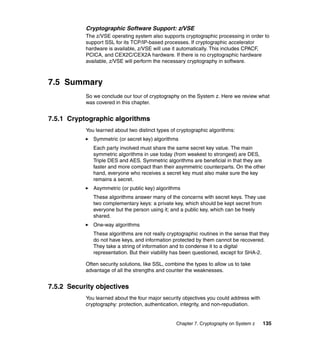 Chapter 7. Cryptography on System z 135
Cryptographic Software Support: z/VSE
The z/VSE operating system also supports cryptographic processing in order to
support SSL for its TCP/IP-based processes. If cryptographic accelerator
hardware is available, z/VSE will use it automatically. This includes CPACF,
PCICA, and CEX2C/CEX2A hardware. If there is no cryptographic hardware
available, z/VSE will perform the necessary cryptography in software.
7.5 Summary
So we conclude our tour of cryptography on the System z. Here we review what
was covered in this chapter.
7.5.1 Cryptographic algorithms
You learned about two distinct types of cryptographic algorithms:
Symmetric (or secret key) algorithms
Each party involved must share the same secret key value. The main
symmetric algorithms in use today (from weakest to strongest) are DES,
Triple DES and AES. Symmetric algorithms are beneficial in that they are
faster and more compact than their asymmetric counterparts. On the other
hand, everyone who receives a secret key must also make sure the key
remains a secret.
Asymmetric (or public key) algorithms
These algorithms answer many of the concerns with secret keys. They use
two complementary keys: a private key, which should be kept secret from
everyone but the person using it; and a public key, which can be freely
shared.
One-way algorithms
These algorithms are not really cryptographic routines in the sense that they
do not have keys, and information protected by them cannot be recovered.
They take a string of information and to condense it to a digital
representation. But their viability has been questioned, except for SHA-2.
Often security solutions, like SSL, combine the types to allow us to take
advantage of all the strengths and counter the weaknesses.
7.5.2 Security objectives
You learned about the four major security objectives you could address with
cryptography: protection, authentication, integrity, and non-repudiation.
 