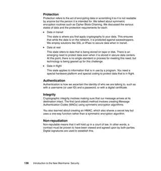 136 Introduction to the New Mainframe: Security
Protection
Protection refers to the act of encrypting data or scrambling it so it is not readable
by anyone but the person it is intended for. We talked about symmetric
encryption routines such as Cipher Block Chaining. We discussed the various
states of data and the protection requirements for each:
Data in transit
This state is where you first apply cryptography to your data. This ensures
that while the data is on the network, it is protected against eavesdroppers.
We employ solutions like SSL or IPsec to secure data when in transit.
Data at rest
This state refers to data that is being stored on tape or disk. There is an
emerging need to protect data even when it is stored in secure data centers.
At this point, there is no single standard or process for meeting this need, but
technology is being geared up for this challenge.
Data in flight
This state applies to information that is in use by a program. You need a
special hardware platform and special coding to protect data that is in flight.
Authentication
Authentication is how we ascertain the identity of who we are talking to, such as
with a username (or user ID) and a password, or with a digital certificate.
Integrity
Cryptographic integrity involves making sure that our message arrives at its
destination intact. The first (and oldest) method involves creating Message
Authentication Codes (MACs) using symmetric encryption algorithms.
You also learned about creating an HMAC, which also shares a secret key but
uses a one-way function rather than a symmetric encryption algorithm.
Non-repudiation
Non-reputable means that it will hold up in a court of law. In other words, a
contract must be proven to have been viewed and agreed upon by both parties.
Digital signatures are used to establish this.
 