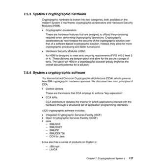 Chapter 7. Cryptography on System z 137
7.5.3 System z cryptographic hardware
Cryptographic hardware is broken into two categories, both available on the
modern System z mainframe: cryptographic accelerators and Hardware Security
Modules (HSM).
Cryptographic accelerators
These are hardware features that are designed to offload the processing
required when performing cryptographic operations. Cryptographic
accelerators do not increase the security of the cryptographic solution over
that of a software-based cryptographic solution. Instead, they allow for more
cryptographic processing and faster turnaround.
Hardware Security Modules (HSM)
An HSM is designed to meet strict security requirements (FIPS 140-2 level 3
or 4). These devices are tamper-proof and allow for the secure storage of
keys. The use of an HSM in a cryptographic solution greatly improves the
overall security potential for a solution.
7.5.4 System z cryptographic software
You learned about Common Cryptographic Architecture (CCA), which governs
how IBM cryptographic hardware operates. We discussed two main principles of
CCA:
Control vectors
These are the means that CCA employs to enforce “key separation”.
CCA APIs
CCA architecture dictates the manner in which applications interact with the
hardware through a structured set of application programming interfaces.
z/OS cryptographic software includes:
Integrated Cryptographic Services Facility (ISCF)
Open Cryptographic Services Facility (OCSF)
Java
– IBMJSSE
– IBMJSSE2
– IBMJCE
– IBMJCE4758
– CCA for Java
Linux also has a series of products on System z:
– z90crypt
– LibICA
 