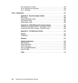 xiv Introduction to the New Mainframe: Security
24.9 Questions for review . . . . . . . . . . . . . . . . . . . . . . . . . . . . . . . . . . . . . . . 478
24.10 Questions for discussion . . . . . . . . . . . . . . . . . . . . . . . . . . . . . . . . . . . 478
24.11 Exercises. . . . . . . . . . . . . . . . . . . . . . . . . . . . . . . . . . . . . . . . . . . . . . . 479
Part 6. Appendixes . . . . . . . . . . . . . . . . . . . . . . . . . . . . . . . . . . . . . . . . . . . . . . . . . . . . . . . . 481
Appendix A. Security integrity models . . . . . . . . . . . . . . . . . . . . . . . . . . . 483
Biba model . . . . . . . . . . . . . . . . . . . . . . . . . . . . . . . . . . . . . . . . . . . . . . . . . . . 484
Goguen-Meseguer model. . . . . . . . . . . . . . . . . . . . . . . . . . . . . . . . . . . . . . . . 484
Clark-Wilson model . . . . . . . . . . . . . . . . . . . . . . . . . . . . . . . . . . . . . . . . . . . . 485
Brewer-Nash model . . . . . . . . . . . . . . . . . . . . . . . . . . . . . . . . . . . . . . . . . . . . 485
Appendix B. z/OS UNIX general resource classes. . . . . . . . . . . . . . . . . . 487
Protecting z/OS UNIX functions - the FACILITY class . . . . . . . . . . . . . . . . . . 488
Protecting z/OS UNIX privileges - UNIXPRIV class . . . . . . . . . . . . . . . . . . . . 492
Appendix C. The Mainframe Charter . . . . . . . . . . . . . . . . . . . . . . . . . . . . . 503
Notices . . . . . . . . . . . . . . . . . . . . . . . . . . . . . . . . . . . . . . . . . . . . . . . . . . . . . 505
Trademarks . . . . . . . . . . . . . . . . . . . . . . . . . . . . . . . . . . . . . . . . . . . . . . . . . . 506
Glossary . . . . . . . . . . . . . . . . . . . . . . . . . . . . . . . . . . . . . . . . . . . . . . . . . . . . 507
Related publications . . . . . . . . . . . . . . . . . . . . . . . . . . . . . . . . . . . . . . . . . . 509
IBM Redbooks . . . . . . . . . . . . . . . . . . . . . . . . . . . . . . . . . . . . . . . . . . . . . . . . 509
Other publications . . . . . . . . . . . . . . . . . . . . . . . . . . . . . . . . . . . . . . . . . . . . . 510
Online resources . . . . . . . . . . . . . . . . . . . . . . . . . . . . . . . . . . . . . . . . . . . . . . 510
How to get IBM Redbooks . . . . . . . . . . . . . . . . . . . . . . . . . . . . . . . . . . . . . . . 512
Help from IBM . . . . . . . . . . . . . . . . . . . . . . . . . . . . . . . . . . . . . . . . . . . . . . . . 512
Index . . . . . . . . . . . . . . . . . . . . . . . . . . . . . . . . . . . . . . . . . . . . . . . . . . . . . . . 513
 