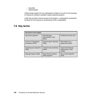 138 Introduction to the New Mainframe: Security
– OpenSSL
– OpenCryptokI
z/VM provides support for the cryptographic hardware, but only for the purposes
of making the hardware available to guest operating systems.
z/VSE also provides minimal access to the System z cryptographic acceleration
hardware for the purposes of accelerating its SSL cryptography.
7.6 Key terms
Key terms in this chapter
asymmetric algorithm CBC Message
Authentication Code
(MAC)
Certificate Authority (CA)
Common Cryptographic
Architecture (CCA)
Data Encryption Standard
(DES)
Diffie-Hellman key
agreement protocol
Digital Signature Algorithm
(DSA)
Hardware Security Module
(HSM)
Keyed-Hash Message
Authentication Code
(HMAC)
Message Digest 5 (MD5) Rivest Shamir Adelman
(RSA) algorithm
Secure Hash Algorithm
(SHA)
 