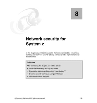 © Copyright IBM Corp. 2007. All rights reserved. 139
Chapter 8. Network security for
System z
In this chapter you will be introduced to the System z imbedded networking
facilities, and learn how security is being addressed in the implementation of
these facilities.
8
Objectives
After completing this chapter, you will be able to:
List some networking security exposures
Discuss the features and benefits of HiperSockets™
Describe security techniques using an OSA card
Discuss security in a sysplex
 
