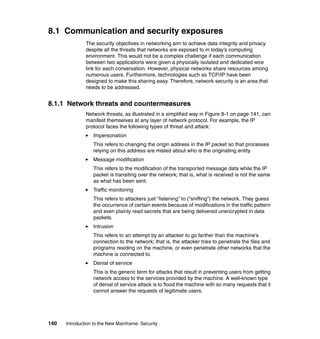 140 Introduction to the New Mainframe: Security
8.1 Communication and security exposures
The security objectives in networking aim to achieve data integrity and privacy
despite all the threats that networks are exposed to in today’s computing
environment. This would not be a complex challenge if each communication
between two applications were given a physically isolated and dedicated wire
link for each conversation. However, physical networks share resources among
numerous users. Furthermore, technologies such as TCP/IP have been
designed to make this sharing easy. Therefore, network security is an area that
needs to be addressed.
8.1.1 Network threats and countermeasures
Network threats, as illustrated in a simplified way in Figure 8-1 on page 141, can
manifest themselves at any layer of network protocol. For example, the IP
protocol faces the following types of threat and attack:
Impersonation
This refers to changing the origin address in the IP packet so that processes
relying on this address are misled about who is the originating entity.
Message modification
This refers to the modification of the transported message data while the IP
packet is transiting over the network; that is, what is received is not the same
as what has been sent.
Traffic monitoring
This refers to attackers just “listening” to (“sniffing”) the network. They guess
the occurrence of certain events because of modifications in the traffic pattern
and even plainly read secrets that are being delivered unencrypted in data
packets.
Intrusion
This refers to an attempt by an attacker to go farther than the machine’s
connection to the network; that is, the attacker tries to penetrate the files and
programs residing on the machine, or even penetrate other networks that the
machine is connected to.
Denial of service
This is the generic term for attacks that result in preventing users from getting
network access to the services provided by the machine. A well-known type
of denial of service attack is to flood the machine with so many requests that it
cannot answer the requests of legitimate users.
 