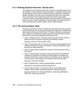 142 Introduction to the New Mainframe: Security
8.1.2 Sharing physical resources - the key word
The capability to share physical resources is present in all implementations of IT
technologies. This is justified by the fact that today’s IT installation configurations
are demanding a huge number of instances of given computing or networking
facilities, resulting in very high costs of acquisition and high cost of ownership.
Thus, the direction over the past twenty years has been for many logical
instances to share a single physical instance of the same facility. For this reason,
security must be a major consideration of system design and implementation in
order to provide proper isolation between users of logical facilities.
8.1.3 The communication stack
The layers of processes involved in network communications that link a physical
network infrastructure to a communicating application have been modelled in the
Open Systems Interconnect (OSI) “stack”. The seven OSI layers, as described
here, comprise an architectural model to describe the communication protocol
defined by the International Standards Organization (ISO).
Layer 7: Application layer. This layer's protocol provides network service to
application with the functions provided by the following six layers.
Examples: HTTP, FTP, Telnet, SMTP, APPC
Layer 6: Presentation layer. It converts incoming and outgoing data from one
presentation format to another (for example, converting an EBCDIC-coded
text file to an ASCII-coded file).
Layer 5: Session layer. It establishes, maintains and ends sessions across
the network
Layer 4: Transport layer. It assures an end-to-end session and divides the
message into packets at the sender and reassembles the message from
packets at the receiver. It also provides error-handling such as requesting
re-transmission of lost packets, and manages the flow control of data.
Examples: TCP, UDP and ICMP.
Layer 3: Network layer. It delivers packets between networks.
Examples: IP and Internet Packet Exchange (IPX™)
Layer 2: Data Link layer. It turns bits into frames, and transfers frame
between network entities using MAC Address to address destination.
Examples: Ethernet V2, Ethernet (IEEE802.3), Token-Ring (IEEE802.5),
FDDI, X.25, Frame relay and ATM.
 