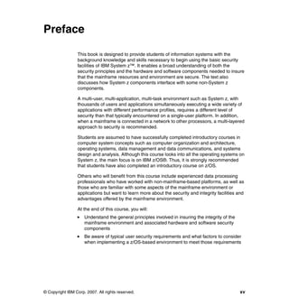 © Copyright IBM Corp. 2007. All rights reserved. xv
Preface
This book is designed to provide students of information systems with the
background knowledge and skills necessary to begin using the basic security
facilities of IBM System z™. It enables a broad understanding of both the
security principles and the hardware and software components needed to insure
that the mainframe resources and environment are secure. The text also
discusses how System z components interface with some non-System z
components.
A multi-user, multi-application, multi-task environment such as System z, with
thousands of users and applications simultaneously executing a wide variety of
applications with different performance profiles, requires a different level of
security than that typically encountered on a single-user platform. In addition,
when a mainframe is connected in a network to other processors, a multi-layered
approach to security is recommended.
Students are assumed to have successfully completed introductory courses in
computer system concepts such as computer organization and architecture,
operating systems, data management and data communications, and systems
design and analysis. Although this course looks into all the operating systems on
System z, the main focus is on IBM z/OS®. Thus, it is strongly recommended
that students have also completed an introductory course on z/OS.
Others who will benefit from this course include experienced data processing
professionals who have worked with non-mainframe-based platforms, as well as
those who are familiar with some aspects of the mainframe environment or
applications but want to learn more about the security and integrity facilities and
advantages offered by the mainframe environment.
At the end of this course, you will:
Understand the general principles involved in insuring the integrity of the
mainframe environment and associated hardware and software security
components
Be aware of typical user security requirements and what factors to consider
when implementing a z/OS-based environment to meet those requirements
 