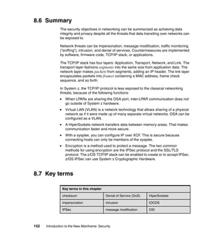 152 Introduction to the New Mainframe: Security
8.6 Summary
The security objectives in networking can be summarized as achieving data
integrity and privacy despite all the threats that data transiting over networks can
be exposed to.
Network threats can be impersonation, message modification, traffic monitoring
(“sniffing”), intrusion, and denial of services. Countermeasures are implemented
by software, firmware code, TCP/IP stack, or applications.
The TCP/IP stack has four layers: Application, Transport, Network, and Link. The
transport layer fashions segments into the same size from application data. The
network layer makes packets from segments, adding an IP header. The link layer
encapsulates packets into frames containing a MAC address, frame check
sequence, and so forth.
In System z, the TCP/IP protocol is less exposed to the classical networking
threats, because of the following functions:
When LPARs are sharing the OSA port, inter-LPAR communication does not
go outside of System z hardware.
Virtual LAN (VLAN) is a network technology that allows sharing of a physical
network as if it were made up of many separate virtual networks. OSA can be
configured as a VLAN.
A HiperSockets network transfers data between memory areas. That makes
communication faster and more secure.
With a sysplex, you can configure IP over XCF. This is secure because
connecting hosts can only be members of the sysplex.
Encryption is a method used to protect a message. The two common
methods for using encryption are the IPSec protocol and the SSL/TLS
protocol. The z/OS TCP/IP stack can be enabled to create or to accept IPSec.
z/OS IPSec can use System z Cryptographic Hardware.
8.7 Key terms
Key terms in this chapter
checksum Denial of Service (DoS) HiperSockets
impersonation intrusion IOCDS
IPSec message modification OSI
 
