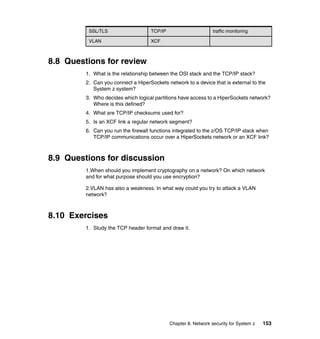 Chapter 8. Network security for System z 153
8.8 Questions for review
1. What is the relationship between the OSI stack and the TCP/IP stack?
2. Can you connect a HiperSockets network to a device that is external to the
System z system?
3. Who decides which logical partitions have access to a HiperSockets network?
Where is this defined?
4. What are TCP/IP checksums used for?
5. Is an XCF link a regular network segment?
6. Can you run the firewall functions integrated to the z/OS TCP/IP stack when
TCP/IP communications occur over a HiperSockets network or an XCF link?
8.9 Questions for discussion
1.When should you implement cryptography on a network? On which network
and for what purpose should you use encryption?
2.VLAN has also a weakness. In what way could you try to attack a VLAN
network?
8.10 Exercises
1. Study the TCP header format and draw it.
SSL/TLS TCP/IP traffic monitoring
VLAN XCF
 