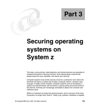 © Copyright IBM Corp. 2007. All rights reserved. 155
Part 3 Securing operating
systems on
System z
The hasp, a lock and key, metal detectors, and retinal scanners are examples of
hardware that perform security functions. Such devices keep unauthorized
people away from your valuables, and assure your security.
Computer systems have similar security concerns. Locking the room where the
terminals are kept is a simple way to keep a computer secure—at least it was,
long ago. In today’s world, however, computer systems such as the System z
system are interconnected, with terminals or access points around the world on
the Internet. And they are increasingly vulnerable to attack from unknown and
malicious users.
While it is important to protect the physical system, that is only part of the story.
Computers no longer have “built-in”, ready to go, software. Hardware is capable
Part 3
 
