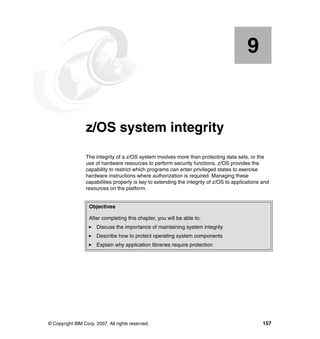 © Copyright IBM Corp. 2007. All rights reserved. 157
Chapter 9. z/OS system integrity
The integrity of a z/OS system involves more than protecting data sets, or the
use of hardware resources to perform security functions. z/OS provides the
capability to restrict which programs can enter privileged states to exercise
hardware instructions where authorization is required. Managing these
capabilities properly is key to extending the integrity of z/OS to applications and
resources on the platform.
9
Objectives
After completing this chapter, you will be able to:
Discuss the importance of maintaining system integrity
Describe how to protect operating system components
Explain why application libraries require protection
 
