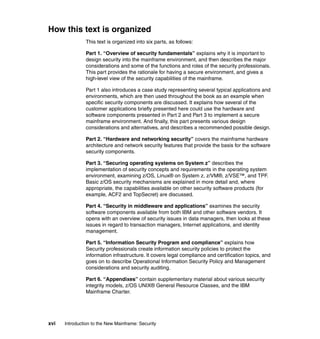 xvi Introduction to the New Mainframe: Security
How this text is organized
This text is organized into six parts, as follows:
Part 1. “Overview of security fundamentals” explains why it is important to
design security into the mainframe environment, and then describes the major
considerations and some of the functions and roles of the security professionals.
This part provides the rationale for having a secure environment, and gives a
high-level view of the security capabilities of the mainframe.
Part 1 also introduces a case study representing several typical applications and
environments, which are then used throughout the book as an example when
specific security components are discussed. It explains how several of the
customer applications briefly presented here could use the hardware and
software components presented in Part 2 and Part 3 to implement a secure
mainframe environment. And finally, this part presents various design
considerations and alternatives, and describes a recommended possible design.
Part 2. “Hardware and networking security” covers the mainframe hardware
architecture and network security features that provide the basis for the software
security components.
Part 3. “Securing operating systems on System z” describes the
implementation of security concepts and requirements in the operating system
environment, examining z/OS, Linux® on System z, z/VM®, z/VSE™, and TPF.
Basic z/OS security mechanisms are explained in more detail and, where
appropriate, the capabilities available on other security software products (for
example, ACF2 and TopSecret) are discussed.
Part 4. “Security in middleware and applications” examines the security
software components available from both IBM and other software vendors. It
opens with an overview of security issues in data managers, then looks at these
issues in regard to transaction managers, Internet applications, and identity
management.
Part 5. “Information Security Program and compliance” explains how
Security professionals create information security policies to protect the
information infrastructure. It covers legal compliance and certification topics, and
goes on to describe Operational Information Security Policy and Management
considerations and security auditing.
Part 6. “Appendixes” contain supplementary material about various security
integrity models, z/OS UNIX® General Resource Classes, and the IBM
Mainframe Charter.
 