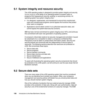 158 Introduction to the New Mainframe: Security
9.1 System integrity and resource security
The z/OS operating system is designed to provide system integrity and security.
System integrity is the ability of an operating system to prevent users or
programs from bypassing its security, auditing, or accounting controls. An
operating system has system integrity when:
It is designed, implemented, and maintained to ensure that unauthorized
users and unauthorized programs cannot bypass the functions that protect
other users or programs.
Applications cannot obtain control in an authorized execution state, and
cannot bypass the system-level security functions.
IBM has had a formal commitment to system integrity since 1973, and continues
this commitment with each new generation of operating systems.
A company’s critical data needs to be securely managed and controlled. It would
be catastrophic for a competitor to obtain a company’s confidential files.
Precautions must be taken to protect these information assets. Security and
security policies are concerned with the safeguarding of various types of
resources. The following sections describe how resources are protected on
z/OS. We concentrate these topics:
Secure data sets
Secure programs
Secure operator commands
Secure tape volumes and data sets
Secure started tasks
Secure middleware and applications
To assist with illustrating the operating system security components that should
be protected on the z/OS system, we will continue to use the case study Internet
Bookstore example.
9.2 Secure data sets
There are many areas of the z/OS operating system that must be considered
when you are deciding how to protect your system. Often, your company’s
management and security policies will dictate how you should protect data and
how you should maintain system integrity.
One of the methods of protection that your external security manager (ESM)
provides is the protection of data sets. Along with user authentication, data set
security is one of the fundamental functions of a security manager. The ESM
 