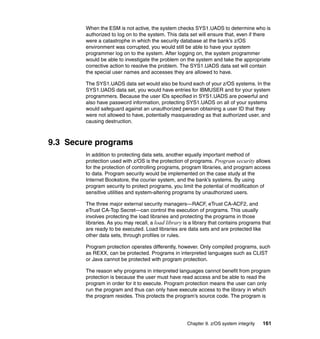 Chapter 9. z/OS system integrity 161
When the ESM is not active, the system checks SYS1.UADS to determine who is
authorized to log on to the system. This data set will ensure that, even if there
were a catastrophe in which the security database at the bank’s z/OS
environment was corrupted, you would still be able to have your system
programmer log on to the system. After logging on, the system programmer
would be able to investigate the problem on the system and take the appropriate
corrective action to resolve the problem. The SYS1.UADS data set will contain
the special user names and accesses they are allowed to have.
The SYS1.UADS data set would also be found each of your z/OS systems. In the
SYS1.UADS data set, you would have entries for IBMUSER and for your system
programmers. Because the user IDs specified in SYS1.UADS are powerful and
also have password information, protecting SYS1.UADS on all of your systems
would safeguard against an unauthorized person obtaining a user ID that they
were not allowed to have, potentially masquerading as that authorized user, and
causing destruction.
9.3 Secure programs
In addition to protecting data sets, another equally important method of
protection used with z/OS is the protection of programs. Program security allows
for the protection of controlling programs, program libraries, and program access
to data. Program security would be implemented on the case study at the
Internet Bookstore, the courier system, and the bank’s systems. By using
program security to protect programs, you limit the potential of modification of
sensitive utilities and system-altering programs by unauthorized users.
The three major external security managers—RACF, eTrust CA-ACF2, and
eTrust CA-Top Secret—can control the execution of programs. This usually
involves protecting the load libraries and protecting the programs in those
libraries. As you may recall, a load library is a library that contains programs that
are ready to be executed. Load libraries are data sets and are protected like
other data sets, through profiles or rules.
Program protection operates differently, however. Only compiled programs, such
as REXX, can be protected. Programs in interpreted languages such as CLIST
or Java cannot be protected with program protection.
The reason why programs in interpreted languages cannot benefit from program
protection is because the user must have read access and be able to read the
program in order for it to execute. Program protection means the user can only
run the program and thus can only have execute access to the library in which
the program resides. This protects the program’s source code. The program is
 