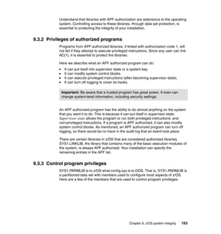 Chapter 9. z/OS system integrity 163
Understand that libraries with APF authorization are extensions to the operating
system. Controlling access to these libraries, through data set protection, is
essential to protecting the integrity of your installation.
9.3.2 Privileges of authorized programs
Programs from APF authorized libraries, if linked with authorization code 1, will
not fail if they attempt to execute privileged instructions. Since any user can link
AC(1), it is essential to protect the libraries.
Here we describe what an APF authorized program can do:
It can put itself into supervisor state or a system key.
It can modify system control blocks.
It can execute privileged instructions (after becoming supervisor state).
It can turn off logging to cover its tracks.
An APF authorized program has the ability to do almost anything on the system
that you want it to do. This is because it can put itself in supervisor state.
Supervisor state allows the program to run both privileged instructions, and
non-privileged instructions. If a program is APF authorized, it can also modify
system control blocks. As mentioned, an APF authorized program can turn off
logging, so there would be no trace in the audit log that an event took place.
There are certain libraries in z/OS that are considered authorized libraries.
SYS1.LINKLIB, the library that contains many of the basic execution modules of
the system, is always APF authorized. Your installation can specify the
remaining entries in the APF list.
9.3.3 Control program privileges
SYS1.PARMLIB is to z/OS what config.sys is to DOS. That is, SYS1.PARMLIB is
a partitioned data set with members used to configure most aspects of z/OS.
Here are a few of the members that are used to control program privileges:
Important: Be aware that a trusted program has great power. It even can
change system-level information, including security settings.
 