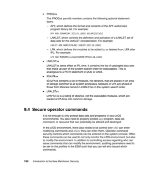 164 Introduction to the New Mainframe: Security
PROGxx
The PROGxx parmlib member contains the following optional statement
types:
– APF, which defines the format and contents of the APF-authorized
program library list. For example:
APF ADD DSNAME(MY.SECLIB.LOAD) VOLUME(SECVOL)
– LNKLST, which controls the definition and activation of a LNKLST set of
data sets for the LNKLST concatenation. For example:
LNKLST ADD NAME(DYNLNK) DSN(MY.SECLIB.LOAD)
– LPA, which defines the modules to be added to, or deleted from, LPA after
IPL. For example:
LPA ADD MODNAME(secmod)DSNAME(MYSECLIB.LOAD)
LNKLSTxx
LNKLSTxx takes effect at IPL time. It contains the list of cataloged data sets
that make up part of the system search order for executables. This is
analogous to a PATH statement in DOS or UNIX.
IEALPAxx
IEALPAxx contains a list of modules, not libraries, that are places in an area
of storage common to all system processes. Modules in LPA are ahead of
those from libraries named in LNKLSTxx in the system search order.
LPALSTxx
LPAPSTxx is a listing of libraries, not the executable modules, which are
loaded at IPLtime into common storage.
9.4 Secure operator commands
It is not enough to only protect data sets and programs in your z/OS
environments. You also need to properly protect any program, data set,
command, or resource that can potentially be altered and destroyed.
In the z/OS environment, there also needs to be control over who can enter
modifying commands and where they can enter them. Operator command
security controls which commands can be entered on the system console. Often
these commands can be used to not only monitor the z/OS environment, but also
to modify the environment. In addition to controlling access regarding who can
issue commands that can modify the environment, auditing parameters need to
be set on the profiles in the ESM such that you can tell who issued which
commands.
 