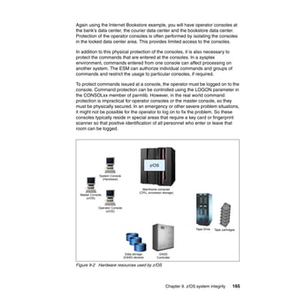 Chapter 9. z/OS system integrity 165
Again using the Internet Bookstore example, you will have operator consoles at
the bank’s data center, the courier data center and the bookstore data center.
Protection of the operator consoles is often performed by isolating the consoles
in the locked data center area. This provides limited access to the consoles.
In addition to this physical protection of the consoles, it is also necessary to
protect the commands that are entered at the consoles. In a sysplex
environment, commands entered from one console can affect processing on
another system. The ESM can authorize individual commands and groups of
commands and restrict the usage to particular consoles, if required.
To protect commands issued at a console, the operator must be logged on to the
console. Command protection can be controlled using the LOGON parameter in
the CONSOLxx member of parmlib. However, in the real world command
protection is impractical for operator consoles or the master console, so they
must be physically secured. In an emergency or other severe problem situations,
it might not be possible for the operator to log on to fix the problem. So these
consoles typically reside in special areas that require a key card or fingerprint
scanner so that positive identification of all personnel who enter or leave that
room can be logged.
Figure 9-2 Hardware resources used by z/OS
Data storage
(DASD devices
System Console
(Hardware)
Master Console
(z/OS)
Operator Console
(z/OS)
Mainframe computer
(CPU, processor storage)
z/OS
DASD
Controller
Tape Drive Tape cartridges
 