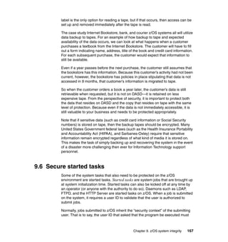 Chapter 9. z/OS system integrity 167
label is the only option for reading a tape, but if that occurs, then access can be
set up and removed immediately after the tape is read.
The case study Internet Bookstore, bank, and courier z/OS systems all will utilize
data backup to tapes. For an example of how backup to tape and expected
availability of the data occurs, we can look at what happens when a customer
purchases a textbook from the Internet Bookstore. The customer will have to fill
out a form indicating name, address, title of the book and credit card information.
For each subsequent purchase, the customer would expect that information to
still be available.
Even if a year passes before the next purchase, the customer still assumes that
the bookstore has this information. Because this customer’s activity had not been
current, however, the bookstore has policies in place stipulating that data is not
accessed in 9 months, that customer’s information is migrated to tape.
So when the customer orders a book a year later, the customer’s data is still
retrievable when requested, but it is not on DASD—it is retained on less
expensive tape. From the perspective of security, it is important to protect both
the data that resides on DASD and the copy that resides on tape with the same
level of protection. Because even if the data is not immediately accessible, it is
still valuable to your business and needs to be protected appropriately.
Note that if sensitive data (such as credit card information or Social Security
numbers) is stored on tape, then the backup tapes should be encrypted. Many
United States Government federal laws (such as the Health Insurance Portability
and Accountability Act (HIPAA), and Sarbanes-Oxley) require that sensitive
information remain encrypted regardless of what kind of media it is stored on.
This makes the task of simply backing up and recovering the system in the event
of a disaster more challenging then ever for Information Technology support
personnel.
9.6 Secure started tasks
Some of the system tasks that also need to be protected on the z/OS
environment are started tasks. Started tasks are system jobs that are brought up
at system initialization time. Started tasks can also be kicked off at any time by
an operator (or anyone with the authority to do so). Daemons such as LDAP,
FTPD, and the HTTP Server are started tasks on z/OS. When a job is submitted
on the system, it requires a user ID to validate that the user is authorized to
submit jobs.
Normally, jobs submitted to z/OS inherit the “security context” of the submitting
user. That is to say, the user ID that asked that the program be executed must
 