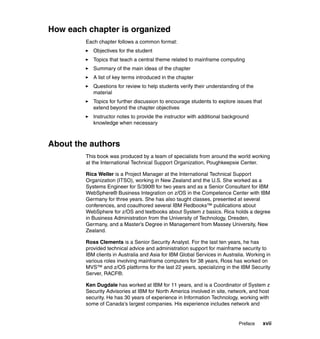 Preface xvii
How each chapter is organized
Each chapter follows a common format:
Objectives for the student
Topics that teach a central theme related to mainframe computing
Summary of the main ideas of the chapter
A list of key terms introduced in the chapter
Questions for review to help students verify their understanding of the
material
Topics for further discussion to encourage students to explore issues that
extend beyond the chapter objectives
Instructor notes to provide the instructor with additional background
knowledge when necessary
About the authors
This book was produced by a team of specialists from around the world working
at the International Technical Support Organization, Poughkeepsie Center.
Rica Weller is a Project Manager at the International Technical Support
Organization (ITSO), working in New Zealand and the U.S. She worked as a
Systems Engineer for S/390® for two years and as a Senior Consultant for IBM
WebSphere® Business Integration on z/OS in the Competence Center with IBM
Germany for three years. She has also taught classes, presented at several
conferences, and coauthored several IBM Redbooks™ publications about
WebSphere for z/OS and textbooks about System z basics. Rica holds a degree
in Business Administration from the University of Technology, Dresden,
Germany, and a Master’s Degree in Management from Massey University, New
Zealand.
Ross Clements is a Senior Security Analyst. For the last ten years, he has
provided technical advice and administration support for mainframe security to
IBM clients in Australia and Asia for IBM Global Services in Australia. Working in
various roles involving mainframe computers for 38 years, Ross has worked on
MVS™ and z/OS platforms for the last 22 years, specializing in the IBM Security
Server, RACF®.
Ken Dugdale has worked at IBM for 11 years, and is a Coordinator of System z
Security Advisories at IBM for North America involved in site, network, and host
security. He has 30 years of experience in Information Technology, working with
some of Canada's largest companies. His experience includes network and
 