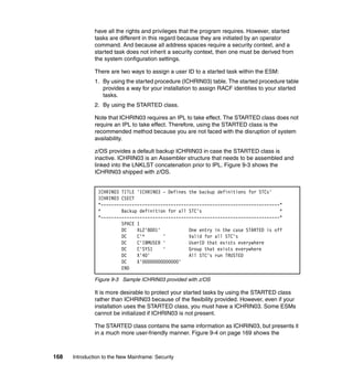 168 Introduction to the New Mainframe: Security
have all the rights and privileges that the program requires. However, started
tasks are different in this regard because they are initiated by an operator
command. And because all address spaces require a security context, and a
started task does not inherit a security context, then one must be derived from
the system configuration settings.
There are two ways to assign a user ID to a started task within the ESM:
1. By using the started procedure (ICHRIN03) table. The started procedure table
provides a way for your installation to assign RACF identities to your started
tasks.
2. By using the STARTED class.
Note that ICHRIN03 requires an IPL to take effect. The STARTED class does not
require an IPL to take effect. Therefore, using the STARTED class is the
recommended method because you are not faced with the disruption of system
availability.
z/OS provides a default backup ICHRIN03 in case the STARTED class is
inactive. ICHRIN03 is an Assembler structure that needs to be assembled and
linked into the LNKLST concatenation prior to IPL. Figure 9-3 shows the
ICHRIN03 shipped with z/OS.
Figure 9-3 Sample ICHRIN03 provided with z/OS
It is more desirable to protect your started tasks by using the STARTED class
rather than ICHRIN03 because of the flexibility provided. However, even if your
installation uses the STARTED class, you must have a ICHRIN03. Some ESMs
cannot be initialized if ICHRIN03 is not present.
The STARTED class contains the same information as ICHRIN03, but presents it
in a much more user-friendly manner. Figure 9-4 on page 169 shows the
ICHRIN03 TITLE 'ICHRIN03 - Defines the backup definitions for STCs'
ICHRIN03 CSECT
*---------------------------------------------------------------------*
* Backup definition for all STC's *
*---------------------------------------------------------------------*
SPACE 1
DC XL2'8001' One entry in the case STARTED is off
DC C'* ' Valid for all STC's
DC C'IBMUSER ' UserID that exists everywhere
DC C'SYS1 ' Group that exists everywhere
DC X'40' All STC's run TRUSTED
DC X'00000000000000'
END
 