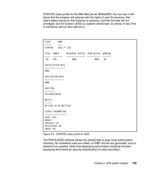 Chapter 9. z/OS system integrity 169
STARTED class profile for the IBM Web server IMWebSRV. You can see in the
figure that the program will execute with the rights of user ID xxxxxxxx, that
user’s default group for that instance is xxxxxxxx; and that the task will run
privileged, but not trusted. (JES2 is a system-critical task; so critical, in fact, that
a mainframe will not start without it.)
Figure 9-4 STARTED class profile for JES2
The PRIVILEGED attribute allows the started task to pass most authorization
checking. No installation exits are called, no SMF records are generated, and no
statistics are updated. (Note that bypassing authorization checking includes
bypassing the checks for security classification of users and data.)
CLASS NAME
----- ----
STARTED JES2.** (G)
LEVEL OWNER UNIVERSAL ACCESS YOUR ACCESS WARNING
----- -------- ---------------- ----------- -------
00 PDS NONE NONE NO
INSTALLATION DATA
-----------------
NONE
APPLICATION DATA
----------------
NONE
AUDITING
--------
FAILURES(READ)
NOTIFY
------
NO USER TO BE NOTIFIED
STDATA INFORMATION
------------------
USER= JES2
GROUP=
TRUSTED= YES
PRIVILEGED= NO
TRACE= NO
 