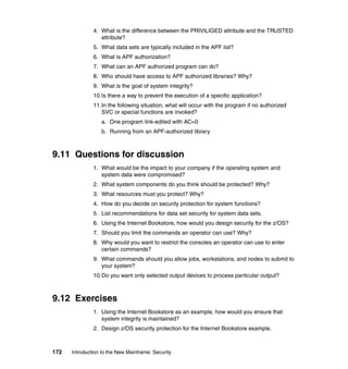 172 Introduction to the New Mainframe: Security
4. What is the difference between the PRIVILIGED attribute and the TRUSTED
attribute?
5. What data sets are typically included in the APF list?
6. What is APF authorization?
7. What can an APF authorized program can do?
8. Who should have access to APF authorized libraries? Why?
9. What is the goal of system integrity?
10.Is there a way to prevent the execution of a specific application?
11.In the following situation, what will occur with the program if no authorized
SVC or special functions are invoked?
a. One program link-edited with AC=0
b. Running from an APF-authorized library
9.11 Questions for discussion
1. What would be the impact to your company if the operating system and
system data were compromised?
2. What system components do you think should be protected? Why?
3. What resources must you protect? Why?
4. How do you decide on security protection for system functions?
5. List recommendations for data set security for system data sets.
6. Using the Internet Bookstore, how would you design security for the z/OS?
7. Should you limit the commands an operator can use? Why?
8. Why would you want to restrict the consoles an operator can use to enter
certain commands?
9. What commands should you allow jobs, workstations, and nodes to submit to
your system?
10.Do you want only selected output devices to process particular output?
9.12 Exercises
1. Using the Internet Bookstore as an example, how would you ensure that
system integrity is maintained?
2. Design z/OS security protection for the Internet Bookstore example.
 