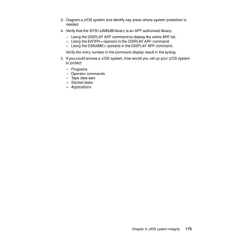 Chapter 9. z/OS system integrity 173
3. Diagram a z/OS system and identify key areas where system protection is
needed.
4. Verify that the SYS1.LINKLIB library is an APF authorized library.
– Using the DISPLAY APF command to display the entire APF list.
– Using the ENTRY= operand in the DISPLAY APF command.
– Using the DSNAME= operand in the DISPLAY APF command.
Verify the entry number in the command display result in the syslog.
5. If you could access a z/OS system, how would you set up your z/OS system
to protect:
– Programs
– Operator commands
– Tape data sets
– Started tasks
– Applications
 