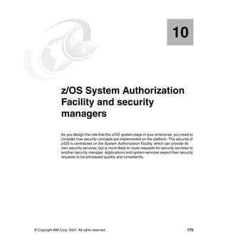 © Copyright IBM Corp. 2007. All rights reserved. 175
Chapter 10. z/OS System Authorization
Facility and security
managers
As you design the role that the z/OS system plays in your enterprise, you need to
consider how security concepts are implemented on the platform. The security of
z/OS is centralized on the System Authorization Facility, which can provide its
own security services, but is more likely to route requests for security services to
another security manager. Applications and system services expect their security
requests to be processed quickly and consistently.
10
 