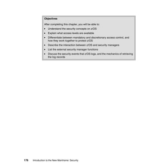 176 Introduction to the New Mainframe: Security
Objectives
After completing this chapter, you will be able to:
Understand the security concepts on z/OS
Explain what access levels are available
Differentiate between mandatory and discretionary access control, and
how they work together to protect z/OS
Describe the interaction between z/OS and security managers
List the external security manager functions
Discuss the security events that z/OS logs, and the mechanics of retrieving
the log records
 