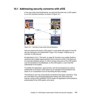 Chapter 10. z/OS System Authorization Facility and security managers 177
10.1 Addressing security concerns with z/OS
In the case study Internet Bookstore, we assumed the bank has a z/OS system
to run their business activities, as shown in Figure 10-1.
Figure 10-1 Overview of case study Internet Bookstore
Here we examine the bank’s z/OS system in more detail with regard to how the
security mechanics are implemented. Figure 10-2 on page 178 gives you an
overview of z/OS security.
As described in 2.3.3, “The bank” on page 20, the bank runs multiple System z
machines with multiple logical partitions and a mixture of z/OS in the back-end
for corporate database access. In order to access resources on the z/OS system,
such as transactions and databases, on the z/OS system, a user must first
authenticate to the system.
To simplify this explanation, assume that a user ID and password are used to
authenticate to the bank’s z/OS system by an employee at the bookstore who
wants to run a transaction such as reconciling the day’s receipts.
The bookstore user may not be directly connected to the bank’s mainframe. They
are more likely to be using applications that interact with z/OS across the
Internet. Using an SSL-protected TCP/IP socket, the application at the bookstore
authenticates to the z/OS system at the bank.
Internet BookstoreInternet Bookstore
CourierCourier
End
CustomerCustomer
Start
Bank
Database
Linux
z/VM
z/OS
 