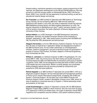 xviii Introduction to the New Mainframe: Security
firewall auditing, mainframe operations and analysis, system programming of VM
internals, and application development on the VM and OS/2® platforms. Ken has
served as a security process auditor on Windows® Server, OS/2 LAN Server,
Novel, AIX®, Linux, and VM. He has experience in technical writing, as well as in
educational material design and training.
Per Fremstad is an IBM Certified IT Specialist with IBM Systems & Technology
Group, Norway. He has worked for IBM since 1982 and has extensive
experience with System z and z/OS. His areas of expertise include the Internet,
IBM WebSphere product family, and Web-enabling applications on z/OS. Per
teaches frequently on WebSphere and Java™ topics, and about System z and
z/OS at several universities. He holds a Bachelor of Science degree from the
University of Oslo, Norway.
Helmut Hellner is a z/VSE Developer in the IBM Development Laboratory,
Boeblingen, Germany. He studied Computer Science at the University of
Stuttgart, graduating in 1981. After several years of working with OS/390® and
VM, he joined the VSE development and service team.
Olegario Hernandez is a former IBM Advisory Systems Engineer. He has more
than 35 years of experience in application design and development projects in
the IBM mainframe area. He has written extensively on CICS/Application
Interface, systems management, and grid computing through his participation in
projects at various ITSO Centers. He holds a degree in Chemical Engineering
from Universidad de Chile.
William C. Johnston is a Software Engineer at IBM in Poughkeepsie, NY, who
joined IBM in 1982. His primary focus has been testing and quality assurance,
including testing the 308x and 3090 families of processors (precursors of System
z systems). Since 1990, he has designed and executed tests on RACF and other
z/OS-related security components. William currently designs and coordinates
testing strategies against security services provided by components and
products for z/OS and other platforms.
Patrick Kappeler is an IBM Certified I/T Specialist who joined IBM in 1970 as a
diagnostic programs designer. He has held specialist and management positions
in France and in several international assignments, all dealing with S/390 and
System z Technical Support. He has been part of the EMEA Products and
Solutions Support Center, located in Montpellier (France) since 1996, where his
area of expertise is e-business security on System z. Patrick extensively writes
and presents on this topic.
Linda Kochersberger is a Senior IT Specialist currently with the IBM Software
Migration Project Office (SMPO) in North America. She has more than 20 years
of IT experience in MVS and related areas. Her areas of expertise include RACF
migrations from competitive security software, z/OS system software products,
 