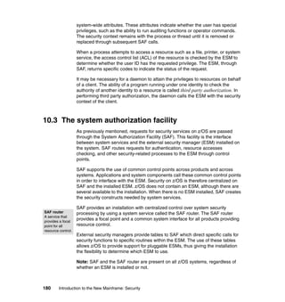 180 Introduction to the New Mainframe: Security
system-wide attributes. These attributes indicate whether the user has special
privileges, such as the ability to run auditing functions or operator commands.
The security context remains with the process or thread until it is removed or
replaced through subsequent SAF calls.
When a process attempts to access a resource such as a file, printer, or system
service, the access control list (ACL) of the resource is checked by the ESM to
determine whether the user ID has the requested privilege. The ESM, through
SAF, returns specific codes to indicate the status of the request.
It may be necessary for a daemon to attain the privileges to resources on behalf
of a client. The ability of a program running under one identity to check the
authority of another identity to a resource is called third party authorization. In
performing third party authorization, the daemon calls the ESM with the security
context of the client.
10.3 The system authorization facility
As previously mentioned, requests for security services on z/OS are passed
through the System Authorization Facility (SAF). This facility is the interface
between system services and the external security manager (ESM) installed on
the system. SAF routes requests for authentication, resource accesses
checking, and other security-related processes to the ESM through control
points.
SAF supports the use of common control points across products and across
systems. Applications and system components call these common control points
in order to interface with the ESM. Security on z/OS is therefore centralized on
SAF and the installed ESM. z/OS does not contain an ESM, although there are
several available to the installation. When there is no ESM installed, SAF creates
the security constructs needed by system services.
SAF provides an installation with centralized control over system security
processing by using a system service called the SAF router. The SAF router
provides a focal point and a common system interface for all products providing
resource control.
External security managers provide tables to SAF which direct specific calls for
security functions to specific routines within the ESM. The use of these tables
allows z/OS to provide support for pluggable ESMs, thus giving the installation
the flexibility to determine which ESM to use.
Note: SAF and the SAF router are present on all z/OS systems, regardless of
whether an ESM is installed or not.
SAF router
A service that
provides a focal
point for all
resource control.
 