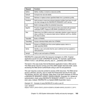 Chapter 10. z/OS System Authorization Facility and security managers 183
RACROUTE is executed within the resource managers on z/OS. A typical
application would not code a RACROUTE directly. For example, applications
written in C/C++ use pthread_security_np() or __passwd() calls instead.
The bank in the case study Internet Bookstore application hosts a Web server.
This Web server may be running out of the UNIX System Services shell. Users
accessing the Web server authenticate using a user ID and password.
The user requires a security context to access z/OS resources. The Web server
issues a pthread_security_np() to create the thread level security for the user.
The pthread_security_np() resolves, deep down in the dark recesses of z/OS as
a RACROUTE REQUEST=VERIFY, ENVIR=CREATE. Example 10-1 shows an
authentication check using RACROUTE REQUEST=VERIFY. It is not C++, or
even Java; instead, RACROUTE is a System/390® Assembler macro.
Example 10-1 Example of using RACROUTE to verify a user ID
label RACROUTE
REQUEST=VERIFY,ENVIR=CREATE,USERID=USERDATA,PASSWRD=USRPASS,RELEASE=2.2,MF=S
Define Define, modify, or rename a resource profile.
DirAuth Compare two security labels.
Extract Retrieve or replace certain specified fields from a protection profile.
FastAuth Verify access to resources whose protection profiles have been brought
into main storage by the RACROUTE REQUEST=LIST service.
List Build in-storage profiles for protected resources.
SignOn Provide management of the signed-on lists associated with persistent
verification (PV), a feature of the APPC architecture of LU 6.2.
Stat Determine if an ESM is active and, optionally, whether a given resource
class is defined. If a resource class name is defined, and if so, whether
the class is active.
TokenBld Build a UTOKEN.
TokenMap Access individual fields within the UTOKEN.
TokenXtr Extract a UTOKEN from the current address space, task or a
caller-specified ACEE.
Verify Identify a user, and verify that the user is defined and has supplied a
valid password.
VerifyX Verify a user and build a UTOKEN.
Request Function
 