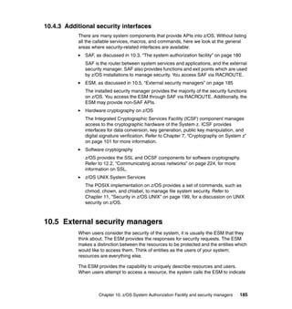 Chapter 10. z/OS System Authorization Facility and security managers 185
10.4.3 Additional security interfaces
There are many system components that provide APIs into z/OS. Without listing
all the callable services, macros, and commands, here we look at the general
areas where security-related interfaces are available:
SAF, as discussed in 10.3, “The system authorization facility” on page 180
SAF is the router between system services and applications, and the external
security manager. SAF also provides functions and exit points which are used
by z/OS installations to manage security. You access SAF via RACROUTE.
ESM, as discussed in 10.5, “External security managers” on page 185
The installed security manager provides the majority of the security functions
on z/OS. You access the ESM through SAF via RACROUTE. Additionally, the
ESM may provide non-SAF APIs.
Hardware cryptography on z/OS
The Integrated Cryptographic Services Facility (ICSF) component manages
access to the cryptographic hardware of the System z. ICSF provides
interfaces for data conversion, key generation, public key manipulation, and
digital signature verification. Refer to Chapter 7, “Cryptography on System z”
on page 101 for more information.
Software cryptography
z/OS provides the SSL and OCSF components for software cryptography.
Refer to 12.2, “Communicating across networks” on page 224, for more
information on SSL.
z/OS UNIX System Services
The POSIX implementation on z/OS provides a set of commands, such as
chmod, chown, and chlabel, to manage file system security. Refer to
Chapter 11, “Security in z/OS UNIX” on page 199, for a discussion on UNIX
security on z/OS.
10.5 External security managers
When users consider the security of the system, it is usually the ESM that they
think about. The ESM provides the responses for security requests. The ESM
makes a distinction between the resources to be protected and the entities which
would like to access them. Think of entities as the users of your system;
resources are everything else.
The ESM provides the capability to uniquely describe resources and users.
When users attempt to access a resource, the system calls the ESM to indicate
 