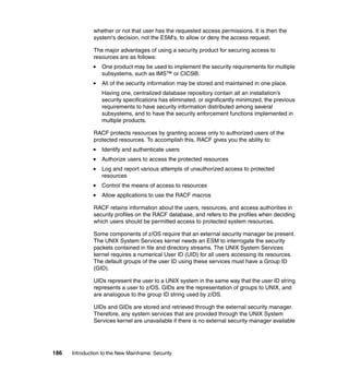 186 Introduction to the New Mainframe: Security
whether or not that user has the requested access permissions. It is then the
system's decision, not the ESM's, to allow or deny the access request.
The major advantages of using a security product for securing access to
resources are as follows:
One product may be used to implement the security requirements for multiple
subsystems, such as IMS™ or CICS®.
All of the security information may be stored and maintained in one place.
Having one, centralized database repository contain all an installation’s
security specifications has eliminated, or significantly minimized, the previous
requirements to have security information distributed among several
subsystems, and to have the security enforcement functions implemented in
multiple products.
RACF protects resources by granting access only to authorized users of the
protected resources. To accomplish this, RACF gives you the ability to:
Identify and authenticate users
Authorize users to access the protected resources
Log and report various attempts of unauthorized access to protected
resources
Control the means of access to resources
Allow applications to use the RACF macros
RACF retains information about the users, resources, and access authorities in
security profiles on the RACF database, and refers to the profiles when deciding
which users should be permitted access to protected system resources.
Some components of z/OS require that an external security manager be present.
The UNIX System Services kernel needs an ESM to interrogate the security
packets contained in file and directory streams. The UNIX System Services
kernel requires a numerical User ID (UID) for all users accessing its resources.
The default groups of the user ID using these services must have a Group ID
(GID).
UIDs represent the user to a UNIX system in the same way that the user ID string
represents a user to z/OS. GIDs are the representation of groups to UNIX, and
are analogous to the group ID string used by z/OS.
UIDs and GIDs are stored and retrieved through the external security manager.
Therefore, any system services that are provided through the UNIX System
Services kernel are unavailable if there is no external security manager available
 