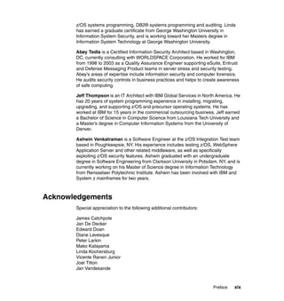 Preface xix
z/OS systems programming, DB2® systems programming and auditing. Linda
has earned a graduate certificate from George Washington University in
Information System Security, and is working toward her Masters degree in
Information System Technology at George Washington University.
Abey Tedla is a Certified Information Security Architect based in Washington,
DC, currently consulting with WORLDSPACE Corporation. He worked for IBM
from 1998 to 2003 as a Quality Assurance Engineer supporting eSuite, Entrust
and Defense Messaging Product teams in server stress and security testing.
Abey’s areas of expertise include information security and computer forensics.
He audits security controls in business practices and helps to create awareness
of safe computing.
Jeff Thompson is an IT Architect with IBM Global Services in North America. He
has 20 years of system programming experience in installing, migrating,
upgrading, and supporting z/OS and precursor operating systems. He has
worked at IBM for 15 years in the commercial outsourcing business. Jeff earned
a Bachelor of Science in Computer Science from Louisiana Tech University and
a Master’s degree in Computer Information Systems from the University of
Denver.
Ashwin Venkatraman is a Software Engineer at the z/OS Integration Test team
based in Poughkeepsie, NY. His experience includes testing z/OS, WebSphere
Application Server and other related middleware, as well as specifically
exploiting z/OS security features. Ashwin graduated with an undergraduate
degree in Software Engineering from Clarkson University in Potsdam, NY, and is
currently working on his Master of Science degree in Information Technology
from Rensselaer Polytechnic Institute. Ashwin has been involved with IBM and
System z mainframes for two years.
Acknowledgements
Special appreciation to the following additional contributors:
James Catchpole
Jan De Decker
Edward Doan
Diane Levesque
Peter Larkin
Mako Katayama
Linda Kochersburg
Vicente Raneri Junior
Joel Tilton
Jan Vandesande
 