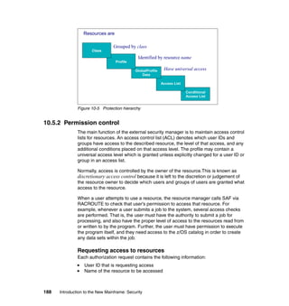 188 Introduction to the New Mainframe: Security
Figure 10-5 Protection hierarchy
10.5.2 Permission control
The main function of the external security manager is to maintain access control
lists for resources. An access control list (ACL) denotes which user IDs and
groups have access to the described resource, the level of that access, and any
additional conditions placed on that access level. The profile may contain a
universal access level which is granted unless explicitly changed for a user ID or
group in an access list.
Normally, access is controlled by the owner of the resource.This is known as
discretionary access control because it is left to the discretion or judgement of
the resource owner to decide which users and groups of users are granted what
access to the resource.
When a user attempts to use a resource, the resource manager calls SAF via
RACROUTE to check that user’s permission to access that resource. For
example, whenever a user submits a job to the system, several access checks
are performed. That is, the user must have the authority to submit a job for
processing, and also have the proper level of access to the resources read from
or written to by the program. Further, the user must have permission to execute
the program itself, and they need access to the z/OS catalog in order to create
any data sets within the job.
Requesting access to resources
Each authorization request contains the following information:
User ID that is requesting access
Name of the resource to be accessed
Conditional
Access List
Access List
GlobalProfile
Data
Profile
Class
Grouped by class
Identified by resource name
Have universal access
Resources are
 